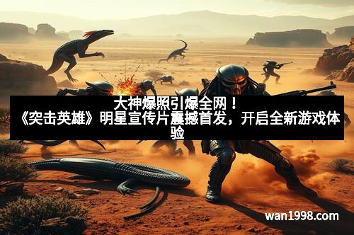 大神爆照引爆全网！《突击英雄》明星宣传片震撼首发，开启全新游戏体验