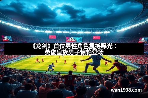 《龙剑》首位男性角色震撼曝光：英俊皇族男子惊艳登场